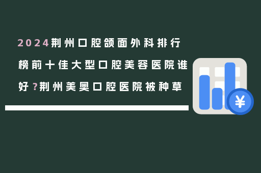 2024荆州口腔颌面外科排行榜前十佳大型口腔美容医院谁好？荆州美奥口腔医院被种草
