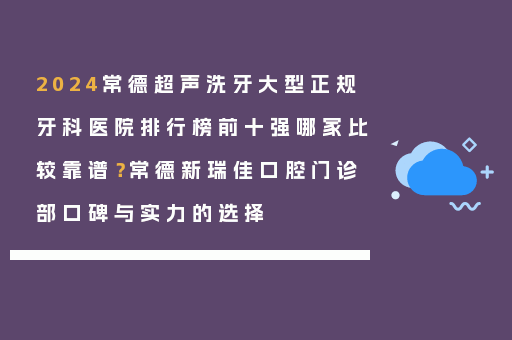 2024常德超声洗牙大型正规牙科医院排行榜前十强哪家比较靠谱？常德新瑞佳口腔门诊部口碑与实力的选择