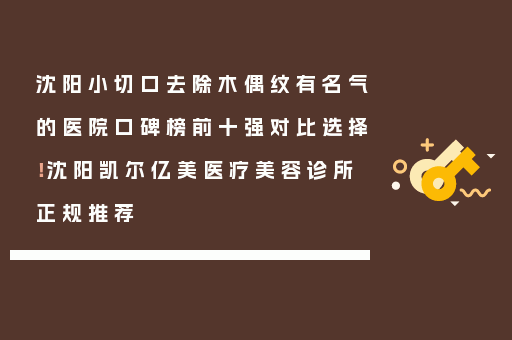 沈阳小切口去除木偶纹有名气的医院口碑榜前十强对比选择！沈阳凯尔亿美医疗美容诊所正规推荐