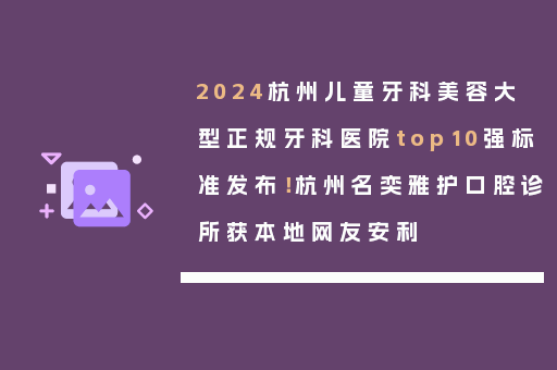 2024杭州儿童牙科美容大型正规牙科医院top10强标准发布！杭州名奕雅护口腔诊所获本地网友安利
