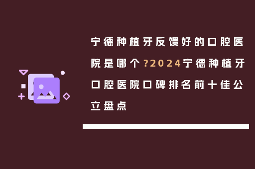 宁德种植牙反馈好的口腔医院是哪个？2024宁德种植牙口腔医院口碑排名前十佳公立盘点