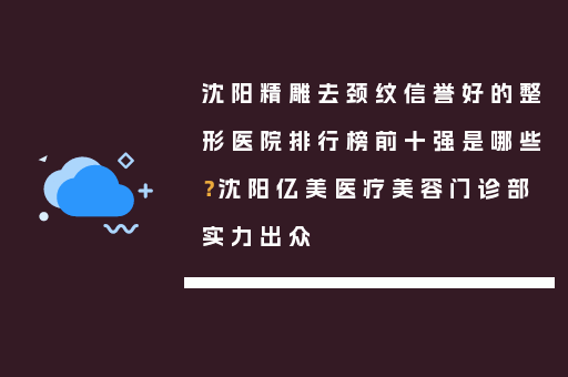 沈阳精雕去颈纹信誉好的整形医院排行榜前十强是哪些？沈阳亿美医疗美容门诊部实力出众