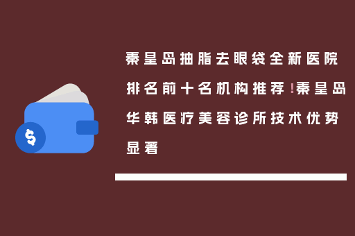 秦皇岛抽脂去眼袋全新医院排名前十名机构推荐！秦皇岛华韩医疗美容诊所技术优势显著