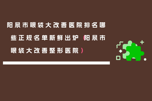 阳泉市眼袋大改善医院排名哪些正规名单新鲜出炉（阳泉市眼袋大改善整形医院）