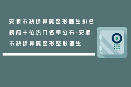安顺市缺损鼻翼整形医生排名榜前十位热门名单公布-安顺市缺损鼻翼整形整形医生