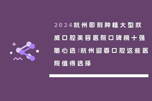 2024杭州即刻种植大型权威口腔美容医院口碑榜十强随心选！杭州迎春口腔这些医院值得选择