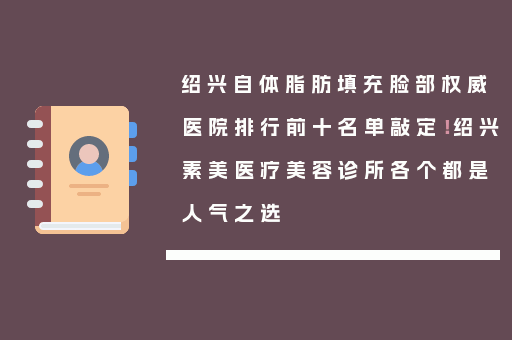 绍兴自体脂肪填充脸部权威医院排行前十名单敲定！绍兴素美医疗美容诊所各个都是人气之选