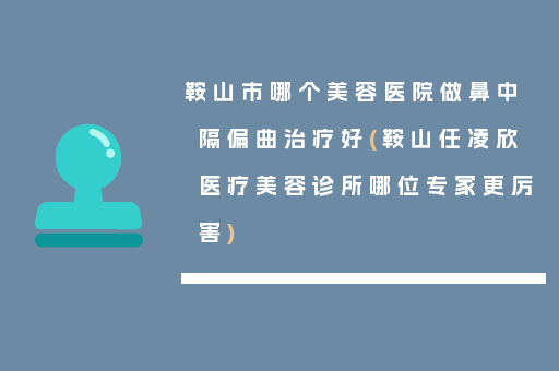 鞍山市哪个美容医院做鼻中隔偏曲治疗好(鞍山任凌欣医疗美容诊所哪位专家更厉害)