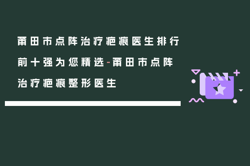 莆田市点阵治疗疤痕医生排行前十强为您精选-莆田市点阵治疗疤痕整形医生