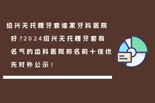 绍兴无托槽牙套谁家牙科医院好？2024绍兴无托槽牙套有名气的齿科医院排名前十佳优先对外公示！