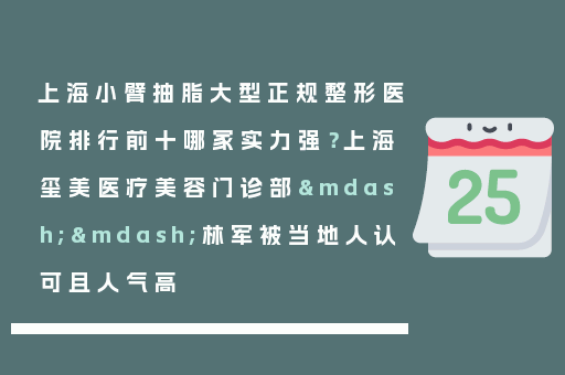 上海小臂抽脂大型正规整形医院排行前十哪家实力强？上海玺美医疗美容门诊部——林军被当地人认可且人气高