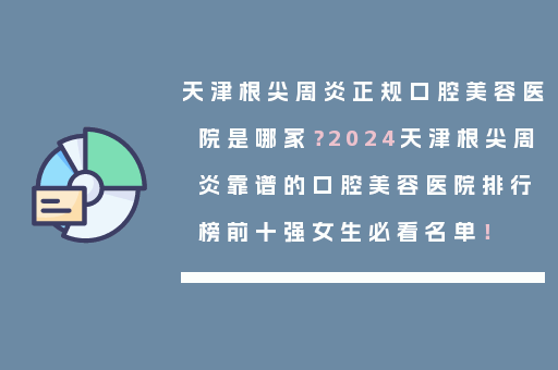 天津根尖周炎正规口腔美容医院是哪家？2024天津根尖周炎靠谱的口腔美容医院排行榜前十强女生必看名单！