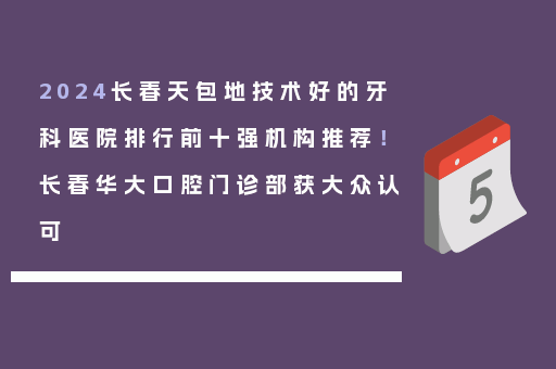2024长春天包地技术好的牙科医院排行前十强机构推荐！长春华大口腔门诊部获大众认可