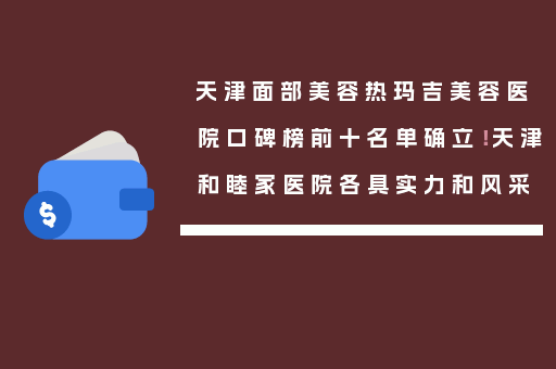 天津面部美容热玛吉美容医院口碑榜前十名单确立！天津和睦家医院各具实力和风采