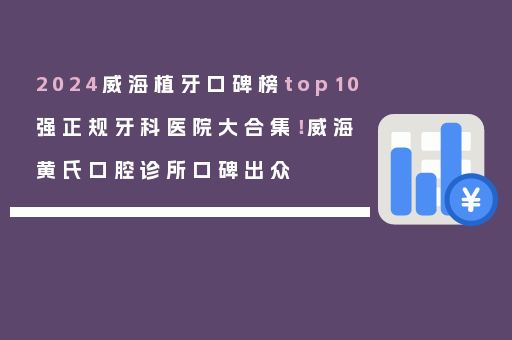 2024威海植牙口碑榜top10强正规牙科医院大合集！威海黄氏口腔诊所口碑出众