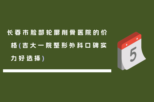 长春市脸部轮廓削骨医院的价格(吉大一院整形外科口碑实力好选择)