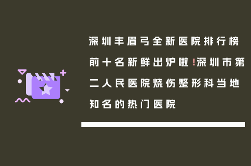 深圳丰眉弓全新医院排行榜前十名新鲜出炉啦！深圳市第二人民医院烧伤整形科当地知名的热门医院