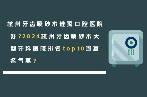 杭州牙齿喷砂术谁家口腔医院好？2024杭州牙齿喷砂术大型牙科医院排名top10哪家名气高？