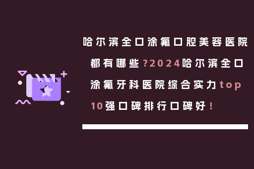 哈尔滨全口涂氟口腔美容医院都有哪些？2024哈尔滨全口涂氟牙科医院综合实力top10强口碑排行口碑好！