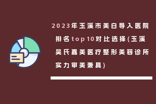 2023年玉溪市美白导入医院排名top10对比选择(玉溪吴氏嘉美医疗整形美容诊所实力审美兼具)