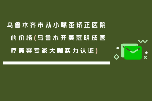 乌鲁木齐市从小嘴歪矫正医院的价格(乌鲁木齐美冠明成医疗美容专家大咖实力认证)