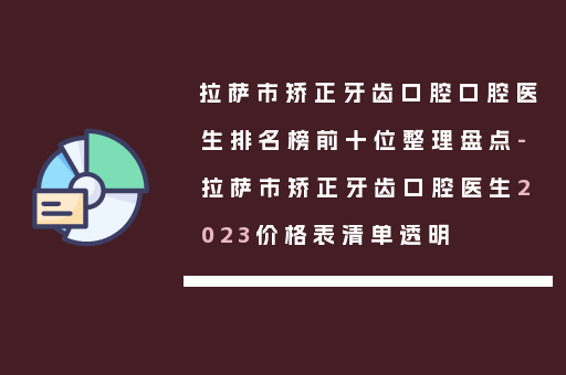 拉萨市矫正牙齿口腔口腔医生排名榜前十位整理盘点-拉萨市矫正牙齿口腔医生2023价格表清单透明