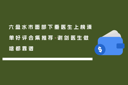 六盘水市面部下垂医生上榜清单好评合集推荐-谢剑医生做啥都靠谱