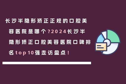 长沙半隐形矫正正规的口腔美容医院是哪个？2024长沙半隐形矫正口腔美容医院口碑排名top10强走访盘点！