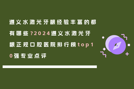 遵义水激光牙龈经验丰富的都有哪些？2024遵义水激光牙龈正规口腔医院排行榜top10强专业点评