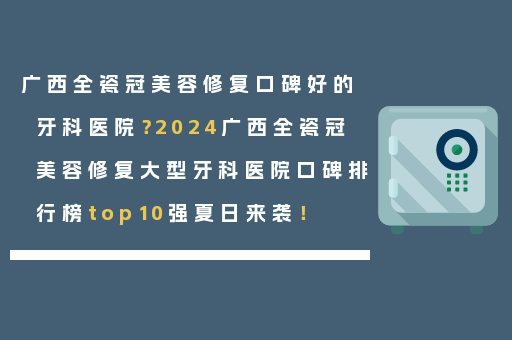 广西全瓷冠美容修复口碑好的牙科医院？2024广西全瓷冠美容修复大型牙科医院口碑排行榜top10强夏日来袭！