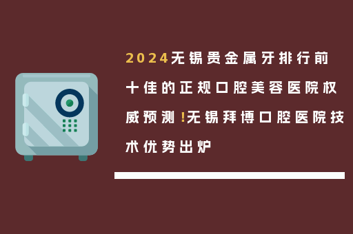 2024无锡贵金属牙排行前十佳的正规口腔美容医院权威预测！无锡拜博口腔医院技术优势出炉