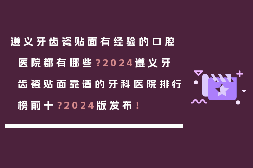 遵义牙齿瓷贴面有经验的口腔医院都有哪些？2024遵义牙齿瓷贴面靠谱的牙科医院排行榜前十？2024版发布！