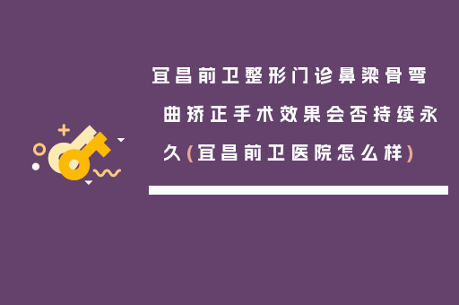 宜昌前卫整形门诊鼻梁骨弯曲矫正手术效果会否持续永久(宜昌前卫医院怎么样)