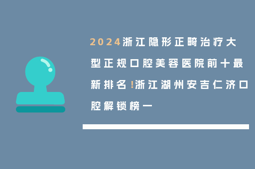 2024浙江隐形正畸治疗大型正规口腔美容医院前十最新排名！浙江湖州安吉仁济口腔解锁榜一