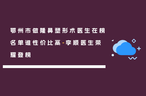鄂州市做隆鼻塑形术医生在榜名单谁性价比高-李顺医生荣耀登榜