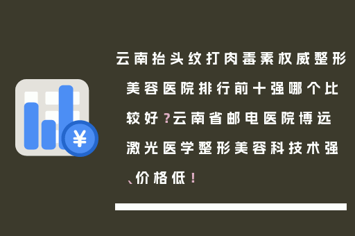 云南抬头纹打肉毒素权威整形美容医院排行前十强哪个比较好？云南省邮电医院博远激光医学整形美容科技术强、价格低！