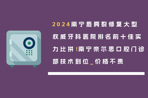 2024南宁唇腭裂修复大型权威牙科医院排名前十佳实力比拼！南宁奈尔思口腔门诊部技术到位_价格不贵