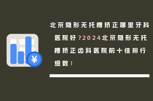 北京隐形无托槽矫正哪里牙科医院好？2024北京隐形无托槽矫正齿科医院前十佳排行细数！