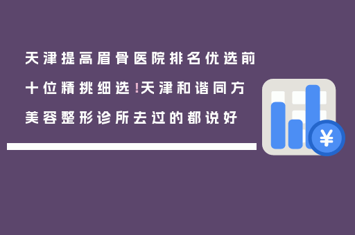天津提高眉骨医院排名优选前十位精挑细选！天津和谐同方美容整形诊所去过的都说好