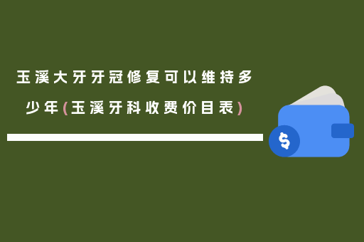 玉溪大牙牙冠修复可以维持多少年(玉溪牙科收费价目表)