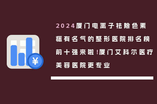 2024厦门电离子祛除色素痣有名气的整形医院排名榜前十强来啦！厦门艾科尔医疗美容医院更专业