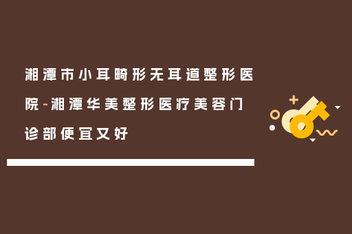 湘潭市小耳畸形无耳道整形医院-湘潭华美整形医疗美容门诊部便宜又好