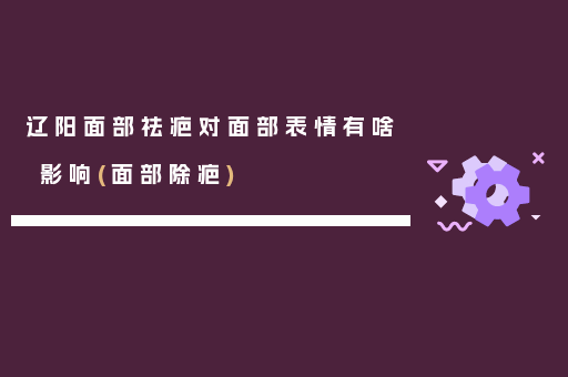 辽阳面部祛疤对面部表情有啥影响(面部除疤)