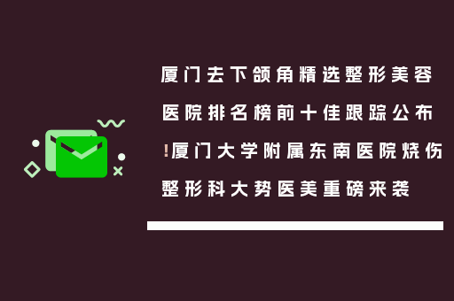 厦门去下颌角精选整形美容医院排名榜前十佳跟踪公布！厦门大学附属东南医院烧伤整形科大势医美重磅来袭