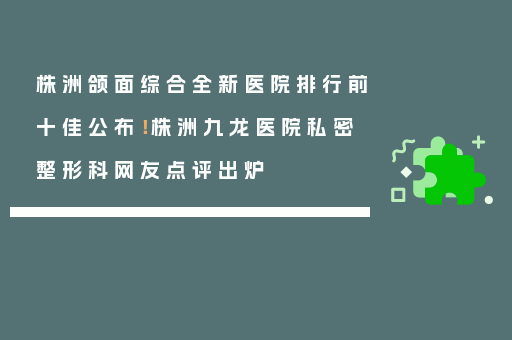株洲颌面综合全新医院排行前十佳公布！株洲九龙医院私密整形科网友点评出炉