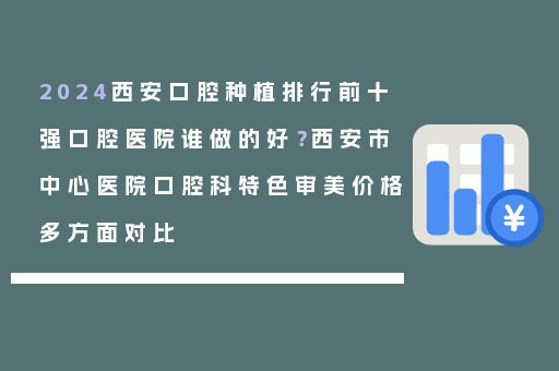2024西安口腔种植排行前十强口腔医院谁做的好？西安市中心医院口腔科特色审美价格多方面对比