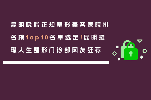昆明吸脂正规整形美容医院排名榜top10名单选定！昆明璀璨人生整形门诊部网友狂荐