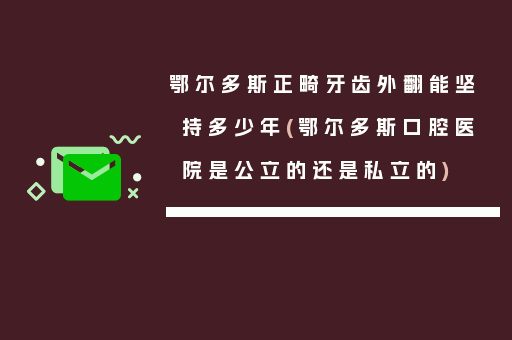 鄂尔多斯正畸牙齿外翻能坚持多少年(鄂尔多斯口腔医院是公立的还是私立的)