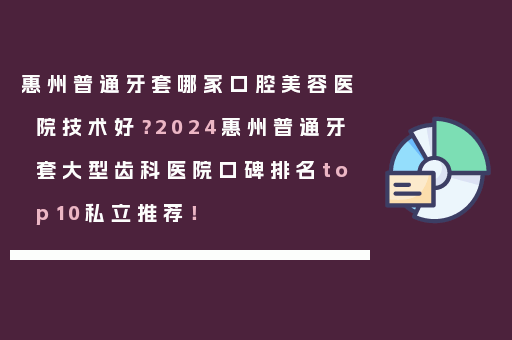 惠州普通牙套哪家口腔美容医院技术好？2024惠州普通牙套大型齿科医院口碑排名top10私立推荐！