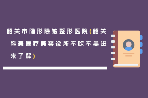 韶关市隐形除皱整形医院(韶关科美医疗美容诊所不吹不黑进来了解)